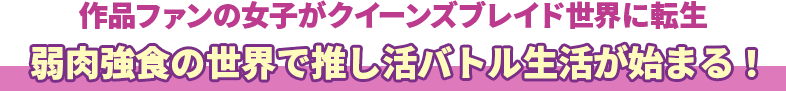 作品ファンの女子がクイーンズブレイド世界に転生　弱肉強食の世界で推し活バトル生活が始まる！