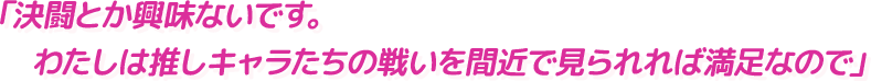 「決闘とか興味ないです。
            　わたしは推しキャラたちの戦いを間近で見られれば満足なので」